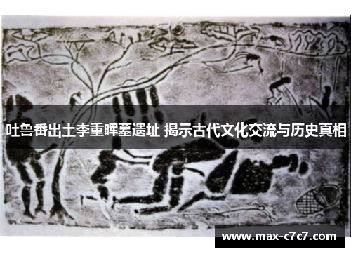 吐鲁番出土李重晖墓遗址 揭示古代文化交流与历史真相